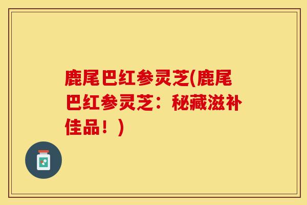 鹿尾巴红参灵芝(鹿尾巴红参灵芝:秘藏滋补佳品!)