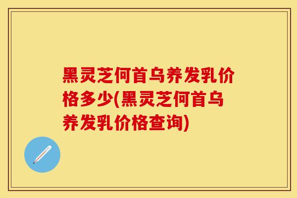 黑灵芝何首乌养发乳价格多少(黑灵芝何首乌养发乳价格查询)