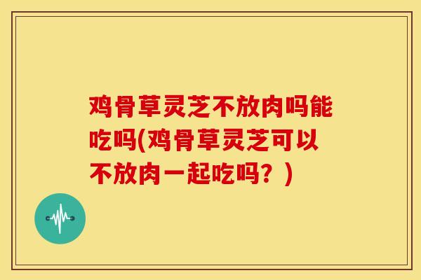 鸡骨草灵芝不放肉吗能吃吗(鸡骨草灵芝可以不放肉一起吃吗？)