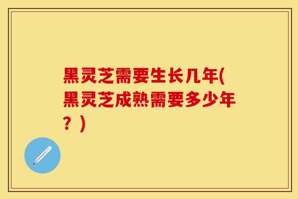 黑灵芝需要生长几年(黑灵芝成熟需要多少年?)