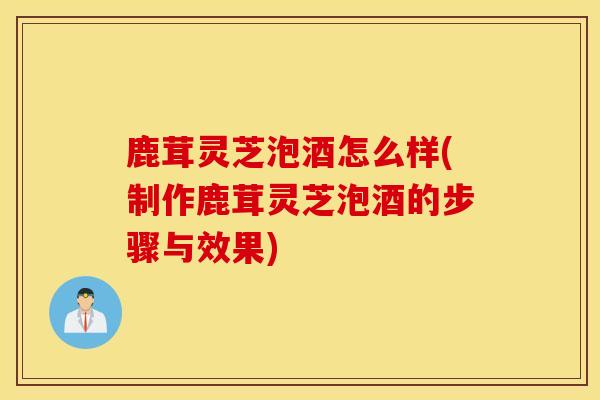鹿茸灵芝泡酒怎么样(制作鹿茸灵芝泡酒的步骤与效果)