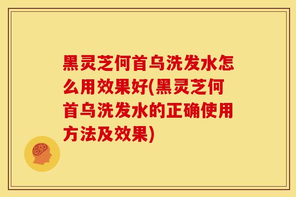 黑灵芝何首乌洗发水怎么用效果好(黑灵芝何首乌洗发水的正确使用方法及效果)