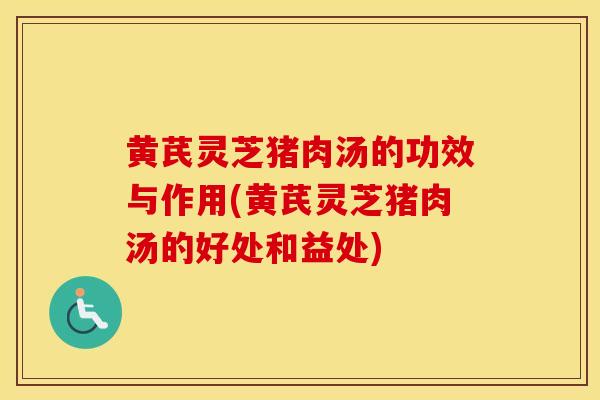 黄芪灵芝猪肉汤的功效与作用(黄芪灵芝猪肉汤的好处和益处)