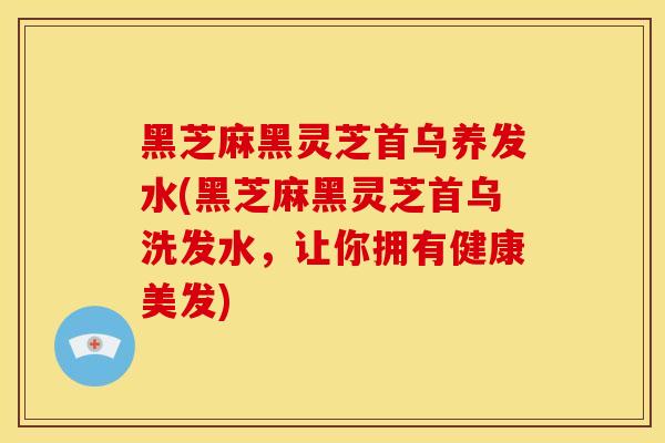 黑芝麻黑灵芝首乌养发水(黑芝麻黑灵芝首乌洗发水，让你拥有健康美发)