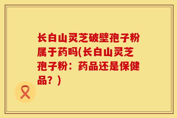 长白山灵芝破壁孢子粉属于药吗(长白山灵芝孢子粉：药品还是保健品？)