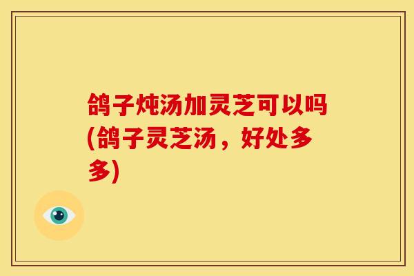 鸽子炖汤加灵芝可以吗(鸽子灵芝汤,好处多多)