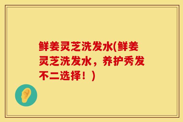 鲜姜灵芝洗发水(鲜姜灵芝洗发水,养护秀发不二选择!)