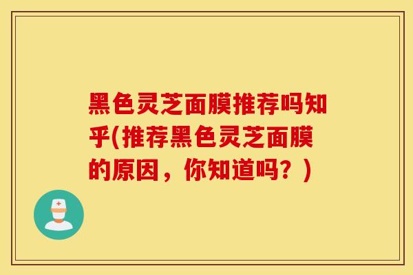 黑色灵芝面膜推荐吗知乎(推荐黑色灵芝面膜的原因,你知道吗?)