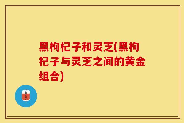 黑枸杞子和灵芝(黑枸杞子与灵芝之间的黄金组合)