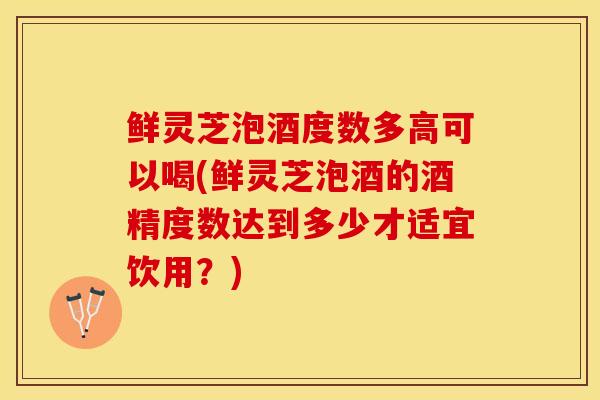 鲜灵芝泡酒度数多高可以喝(鲜灵芝泡酒的酒精度数达到多少才适宜饮用？)
