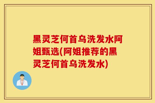 黑灵芝何首乌洗发水阿姐甄选(阿姐推荐的黑灵芝何首乌洗发水)
