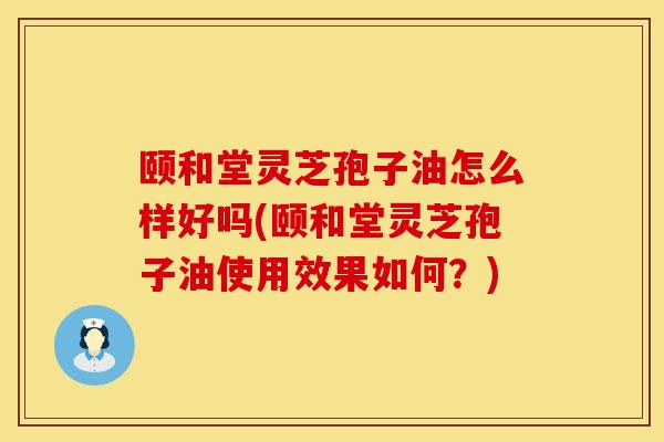 颐和堂灵芝孢子油怎么样好吗(颐和堂灵芝孢子油使用效果如何？)