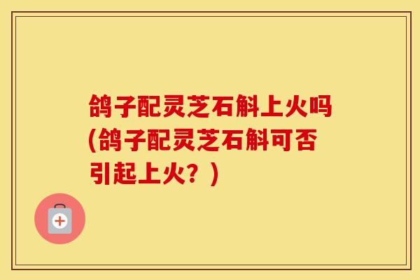 鸽子配灵芝石斛上火吗(鸽子配灵芝石斛可否引起上火？)