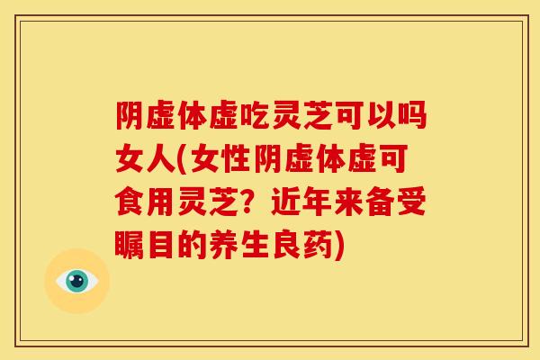 阴虚体虚吃灵芝可以吗女人(女性阴虚体虚可食用灵芝？近年来备受瞩目的养生良药)
