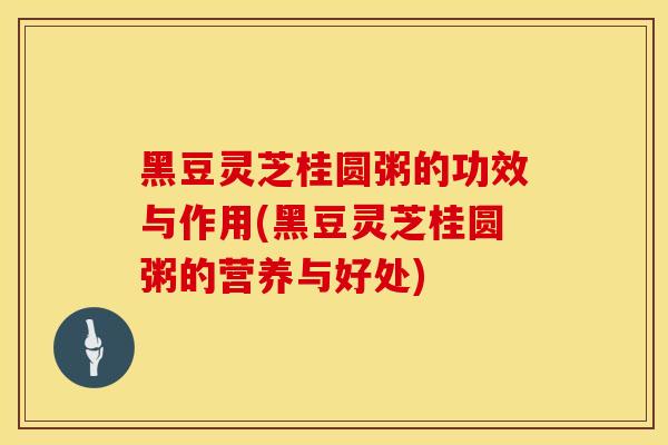 黑豆灵芝桂圆粥的功效与作用(黑豆灵芝桂圆粥的营养与好处)
