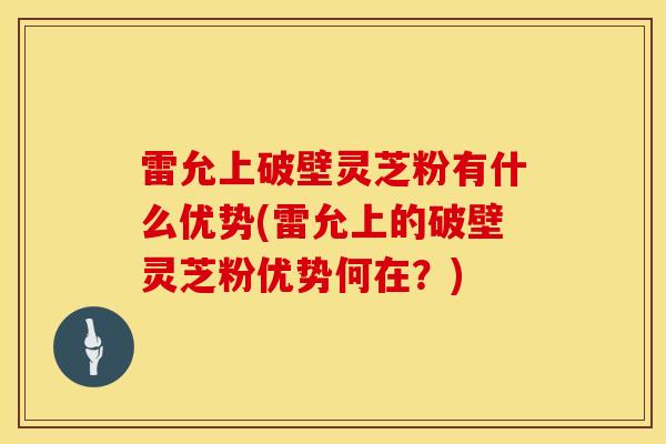 雷允上破壁灵芝粉有什么优势(雷允上的破壁灵芝粉优势何在?)