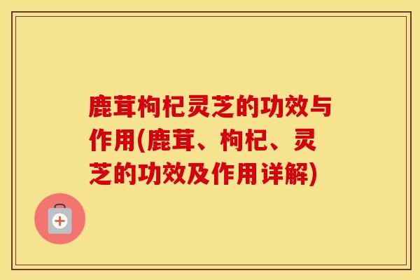 鹿茸枸杞灵芝的功效与作用(鹿茸、枸杞、灵芝的功效及作用详解)