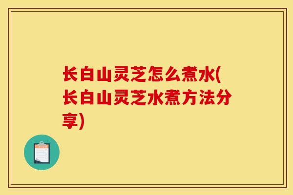 长白山灵芝怎么煮水(长白山灵芝水煮方法分享)
