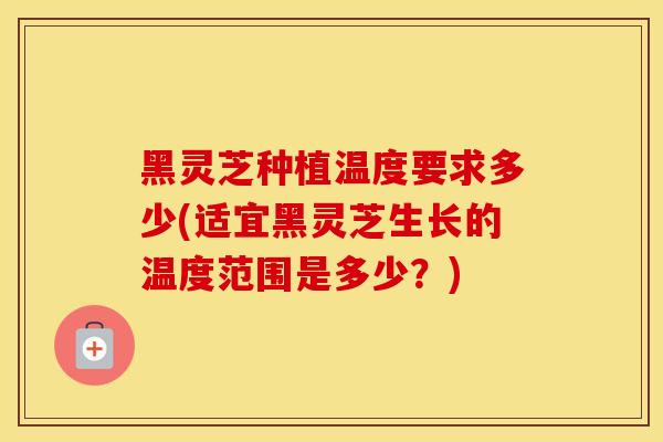 黑灵芝种植温度要求多少(适宜黑灵芝生长的温度范围是多少?)