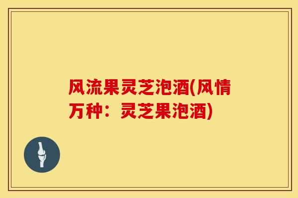 风流果灵芝泡酒(风情万种:灵芝果泡酒)
