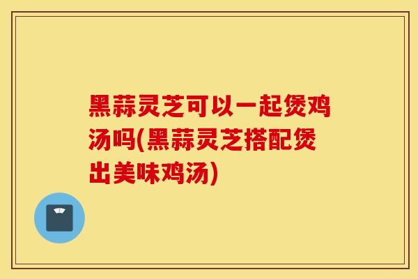 黑蒜灵芝可以一起煲鸡汤吗(黑蒜灵芝搭配煲出美味鸡汤)