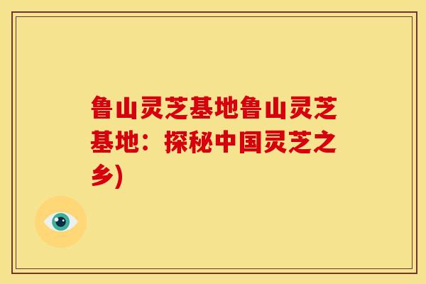 鲁山灵芝基地鲁山灵芝基地：探秘中国灵芝之乡)