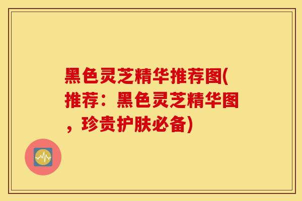 黑色灵芝精华推荐图(推荐:黑色灵芝精华图,珍贵护肤必备)