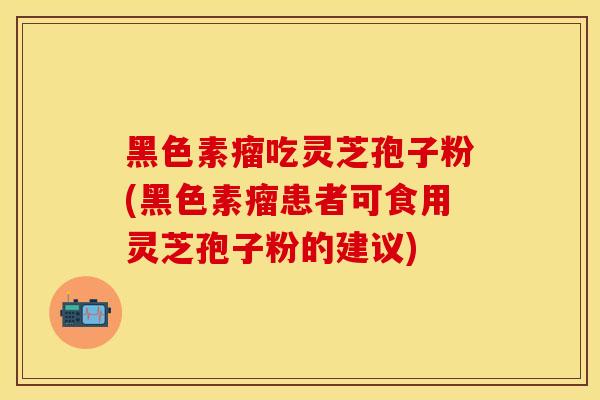 黑色素瘤吃灵芝孢子粉(黑色素瘤患者可食用灵芝孢子粉的建议)