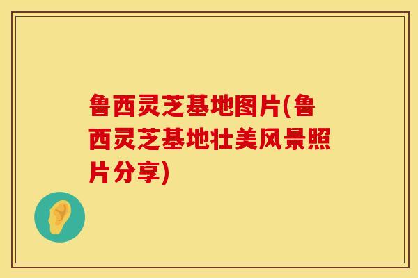 鲁西灵芝基地图片(鲁西灵芝基地壮美风景照片分享)