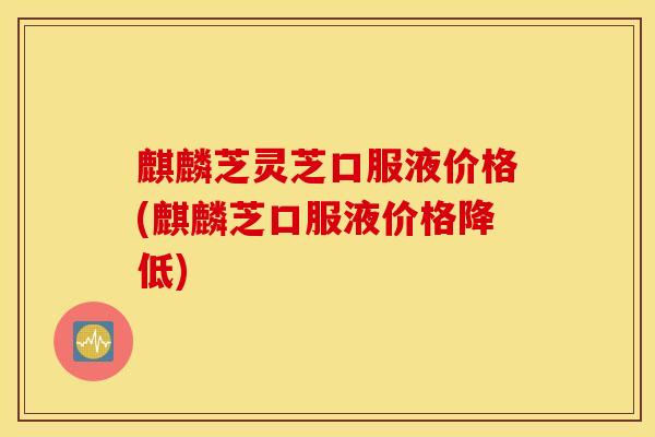 麒麟芝灵芝口服液价格(麒麟芝口服液价格降低)
