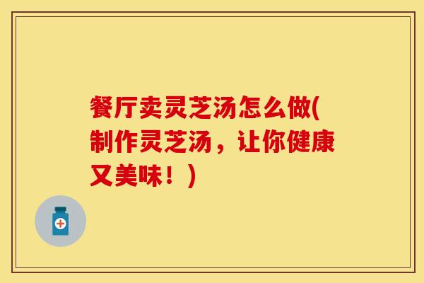 餐厅卖灵芝汤怎么做(制作灵芝汤，让你健康又美味！)