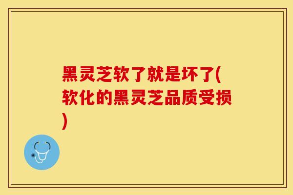 黑灵芝软了就是坏了(软化的黑灵芝品质受损)