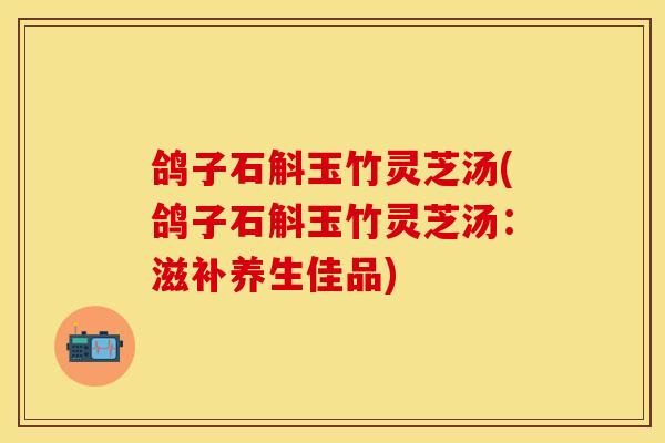 鸽子石斛玉竹灵芝汤(鸽子石斛玉竹灵芝汤：滋补养生佳品)