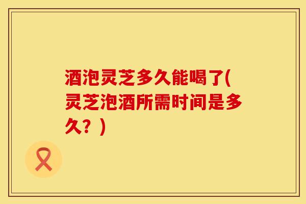 酒泡灵芝多久能喝了(灵芝泡酒所需时间是多久？)