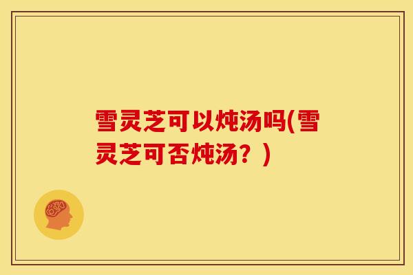 雪灵芝可以炖汤吗(雪灵芝可否炖汤?)