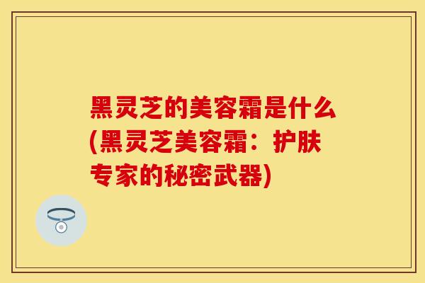 黑灵芝的美容霜是什么(黑灵芝美容霜:护肤专家的秘密武器)