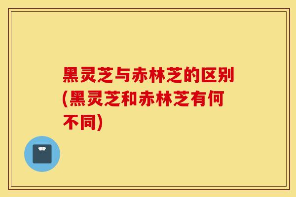 黑灵芝与赤林芝的区别(黑灵芝和赤林芝有何不同)