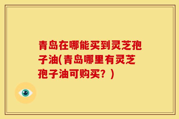 青岛在哪能买到灵芝孢子油(青岛哪里有灵芝孢子油可购买?)