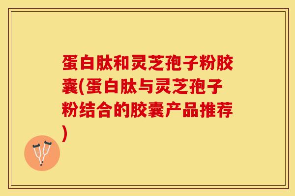 蛋白肽和灵芝孢子粉胶囊(蛋白肽与灵芝孢子粉结合的胶囊产品推荐)