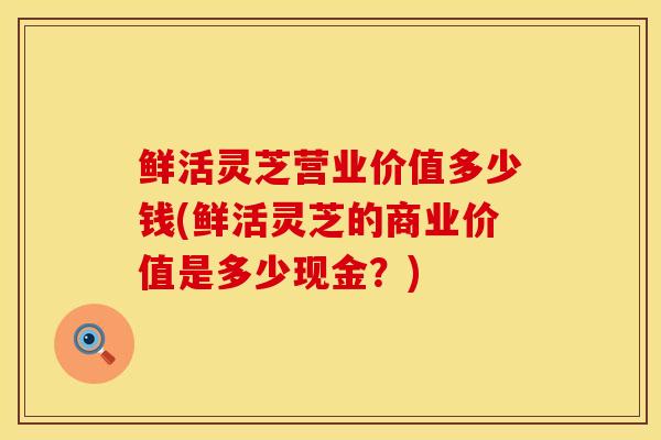 鲜活灵芝营业价值多少钱(鲜活灵芝的商业价值是多少现金?)