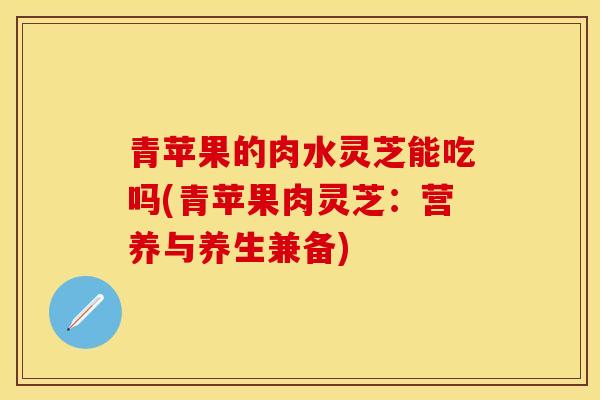 青苹果的肉水灵芝能吃吗(青苹果肉灵芝:营养与养生兼备)