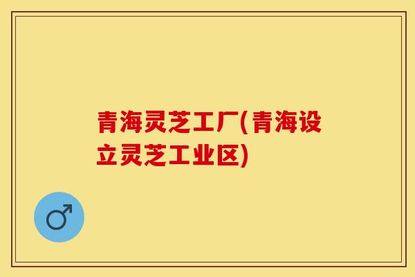 青海灵芝工厂(青海设立灵芝工业区)