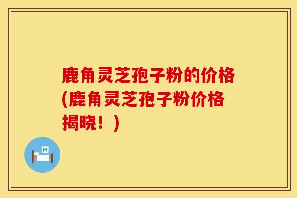 鹿角灵芝孢子粉的价格(鹿角灵芝孢子粉价格揭晓!)