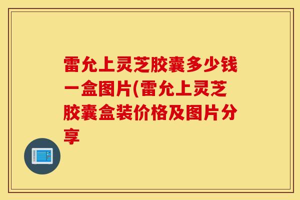 雷允上灵芝胶囊多少钱一盒图片(雷允上灵芝胶囊盒装价格及图片分享