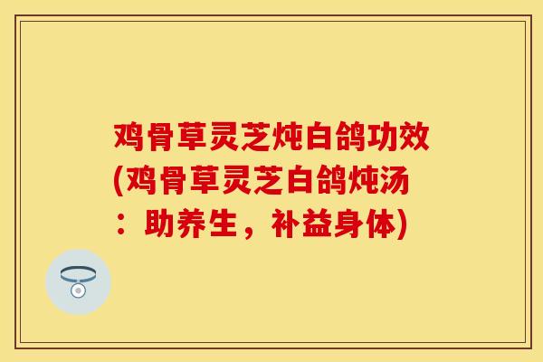鸡骨草灵芝炖白鸽功效(鸡骨草灵芝白鸽炖汤:助养生,补益身体)