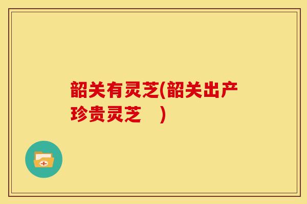 韶关有灵芝(韶关出产珍贵灵芝　)