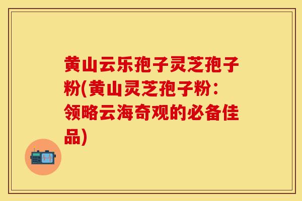 黄山云乐孢子灵芝孢子粉(黄山灵芝孢子粉:领略云海奇观的必备佳品)