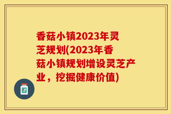 香菇小镇2023年灵芝规划(2023年香菇小镇规划增设灵芝产业，挖掘健康价值)