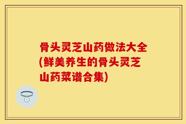 骨头灵芝山药做法大全(鲜美养生的骨头灵芝山药菜谱合集)