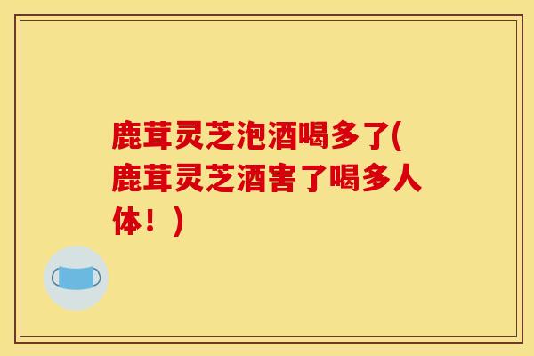 鹿茸灵芝泡酒喝多了(鹿茸灵芝酒害了喝多人体!)